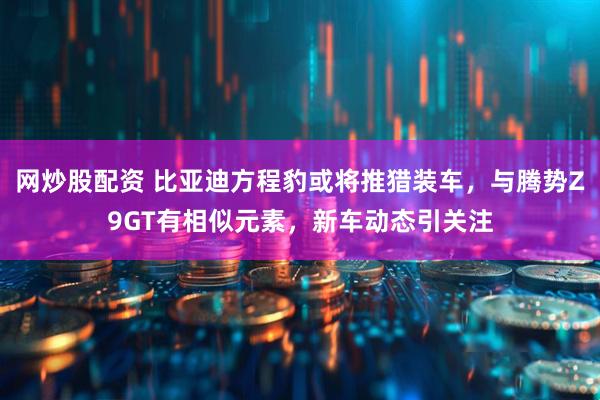 网炒股配资 比亚迪方程豹或将推猎装车，与腾势Z9GT有相似元素，新车动态引关注