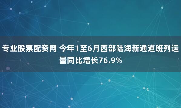 专业股票配资网 今年1至6月西部陆海新通道班列运量同比增长76.9%