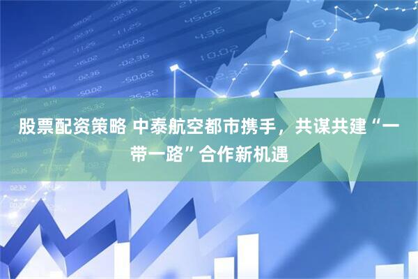 股票配资策略 中泰航空都市携手，共谋共建“一带一路”合作新机遇