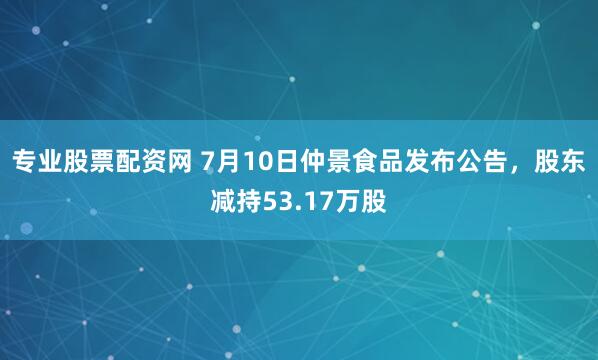 专业股票配资网 7月10日仲景食品发布公告，股东减持53.17万股