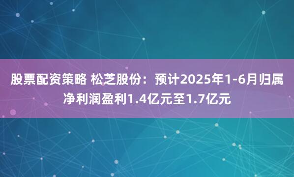 股票配资策略 松芝股份：预计2025年1-6月归属净利润盈利1.4亿元至1.7亿元