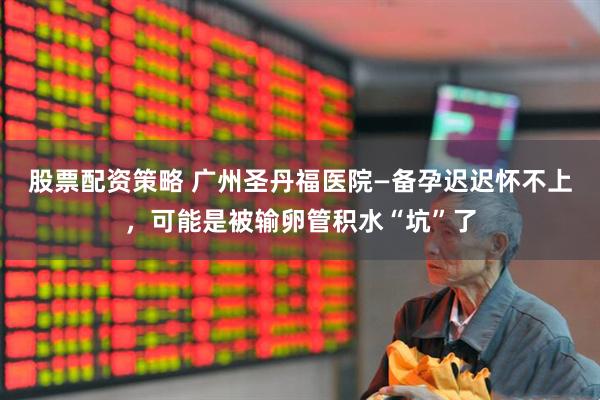 股票配资策略 广州圣丹福医院—备孕迟迟怀不上，可能是被输卵管积水“坑”了