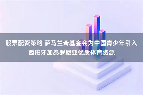 股票配资策略 萨马兰奇基金会为中国青少年引入西班牙加泰罗尼亚优质体育资源