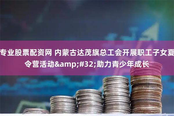 专业股票配资网 内蒙古达茂旗总工会开展职工子女夏令营活动&#32;助力青少年成长