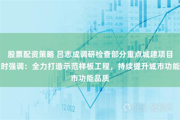 股票配资策略 吕志成调研检查部分重点城建项目建设时强调：全力打造示范样板工程，持续提升城市功能品质