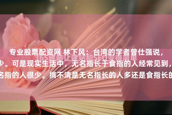 专业股票配资网 林下风：台湾的学者曾仕强说，无名指长于食指的人很少。可是现实生活中，无名指长于食指的人经常见到，倒是食指长于无名指的人很少。搞不清是无名指长的人多还是食指长的人多？小时候，听人说，小拇指的长度超...