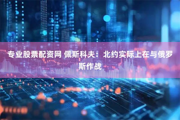 专业股票配资网 佩斯科夫：北约实际上在与俄罗斯作战