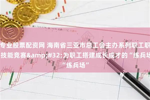 专业股票配资网 海南省三亚市总工会主办系列职工职业技能竞赛&#32;为职工搭建成长成才的“练兵场”