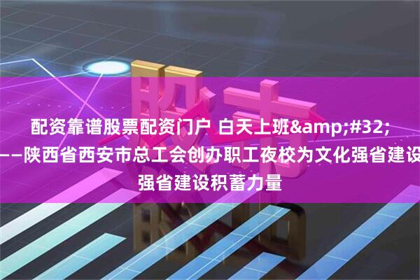 配资靠谱股票配资门户 白天上班&#32;晚上上课——陕西省西安市总工会创办职工夜校为文化强省建设积蓄力量
