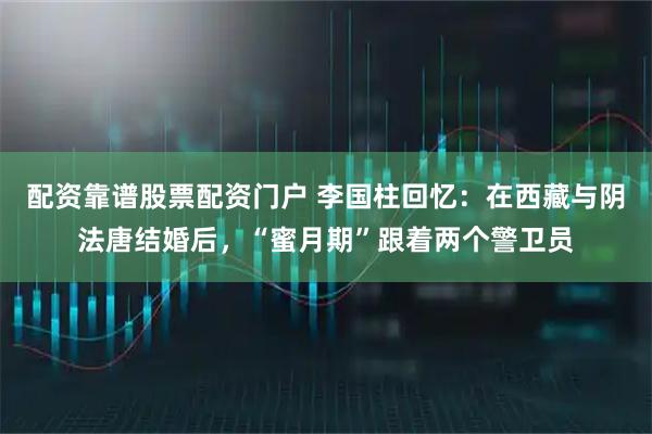 配资靠谱股票配资门户 李国柱回忆：在西藏与阴法唐结婚后，“蜜月期”跟着两个警卫员