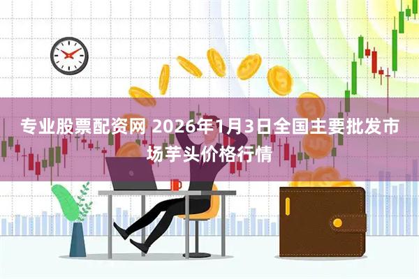 专业股票配资网 2026年1月3日全国主要批发市场芋头价格行情